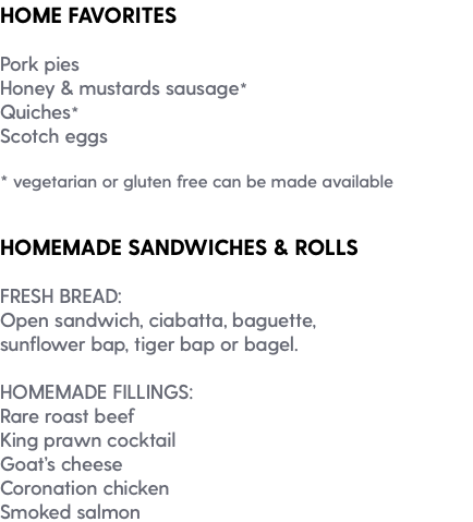 HOME FAVORITES Pork pies Honey & mustards sausage* Quiches* Scotch eggs * vegetarian or gluten free can be made available HOMEMADE SANDWICHES & ROLLS FRESH BREAD: Open sandwich, ciabatta, baguette, sunflower bap, tiger bap or bagel. HOMEMADE FILLINGS: Rare roast beef King prawn cocktail Goat’s cheese Coronation chicken Smoked salmon