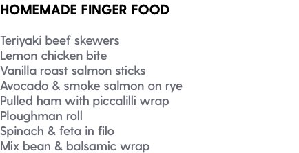 HOMEMADE FINGER FOOD Teriyaki beef skewers Lemon chicken bite Vanilla roast salmon sticks Avocado & smoke salmon on rye Pulled ham with piccalilli wrap Ploughman roll Spinach & feta in filo Mix bean & balsamic wrap