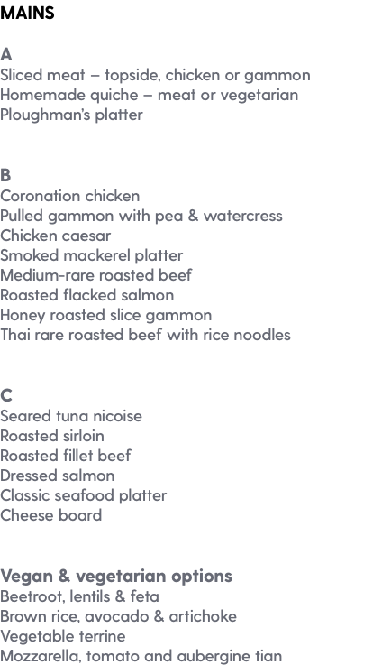 MAINS A Sliced meat – topside, chicken or gammon Homemade quiche – meat or vegetarian Ploughman’s platter B Coronation chicken Pulled gammon with pea & watercress Chicken caesar Smoked mackerel platter Medium-rare roasted beef Roasted flacked salmon Honey roasted slice gammon Thai rare roasted beef with rice noodles C Seared tuna nicoise Roasted sirloin Roasted fillet beef Dressed salmon Classic seafood platter Cheese board Vegan & vegetarian options Beetroot, lentils & feta Brown rice, avocado & artichoke Vegetable terrine Mozzarella, tomato and aubergine tian