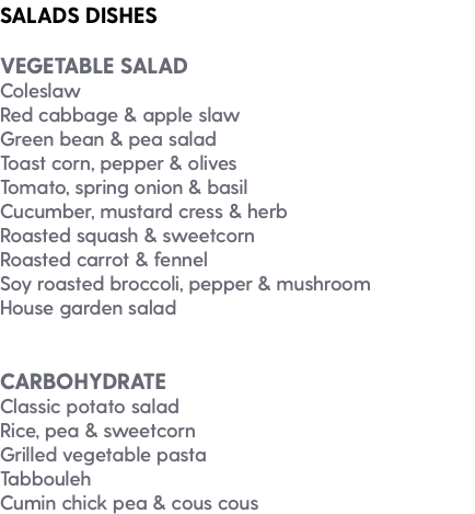 SALADS DISHES VEGETABLE SALAD Coleslaw Red cabbage & apple slaw Green bean & pea salad Toast corn, pepper & olives Tomato, spring onion & basil Cucumber, mustard cress & herb Roasted squash & sweetcorn Roasted carrot & fennel Soy roasted broccoli, pepper & mushroom House garden salad CARBOHYDRATE Classic potato salad Rice, pea & sweetcorn Grilled vegetable pasta Tabbouleh Cumin chick pea & cous cous
