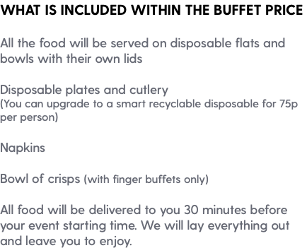 WHAT IS INCLUDED WITHIN THE BUFFET PRICE All the food will be served on disposable flats and bowls with their own lids Disposable plates and cutlery (You can upgrade to a smart recyclable disposable for 75p per person) Napkins Bowl of crisps (with finger buffets only) All food will be delivered to you 30 minutes before your event starting time. We will lay everything out and leave you to enjoy.
