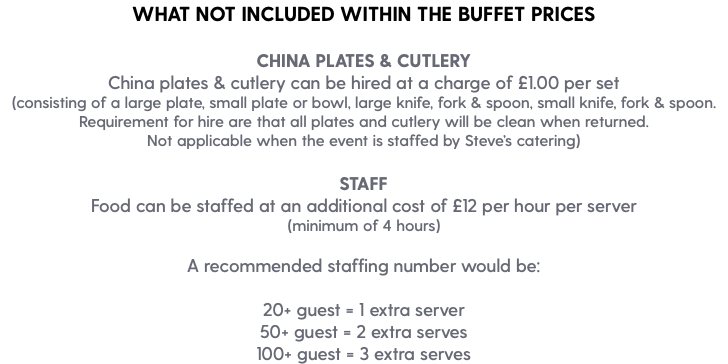 WHAT NOT INCLUDED WITHIN THE BUFFET PRICES CHINA PLATES & CUTLERY China plates & cutlery can be hired at a charge of £1.00 per set (consisting of a large plate, small plate or bowl, large knife, fork & spoon, small knife, fork & spoon. Requirement for hire are that all plates and cutlery will be clean when returned. Not applicable when the event is staffed by Steve’s catering) STAFF Food can be staffed at an additional cost of £12 per hour per server (minimum of 4 hours) A recommended staffing number would be: 20+ guest = 1 extra server 50+ guest = 2 extra serves 100+ guest = 3 extra serves