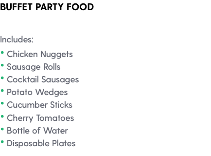 BUFFET PARTY FOOD Includes: • Chicken Nuggets • Sausage Rolls • Cocktail Sausages • Potato Wedges • Cucumber Sticks • Cherry Tomatoes • Bottle of Water • Disposable Plates