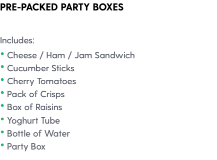PRE-PACKED PARTY BOXES Includes: • Cheese / Ham / Jam Sandwich • Cucumber Sticks • Cherry Tomatoes • Pack of Crisps • Box of Raisins • Yoghurt Tube • Bottle of Water • Party Box 