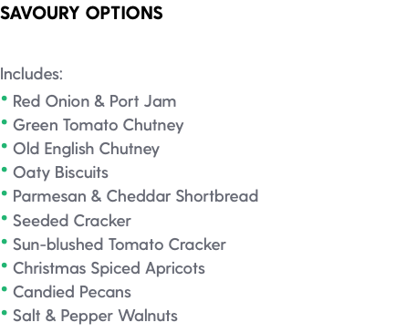 SAVOURY OPTIONS Includes: • Red Onion & Port Jam • Green Tomato Chutney • Old English Chutney • Oaty Biscuits • Parmesan & Cheddar Shortbread • Seeded Cracker • Sun-blushed Tomato Cracker • Christmas Spiced Apricots • Candied Pecans • Salt & Pepper Walnuts 