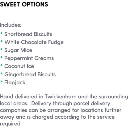 SWEET OPTIONS Includes: • Shortbread Biscuits • White Chocolate Fudge • Sugar Mice • Peppermint Creams • Coconut Ice • Gingerbread Biscuits • Flapjack Hand delivered in Twickenham and the surrounding local areas. Delivery through parcel delivery companies can be arranged for locations further away and is charged according to the service required. 