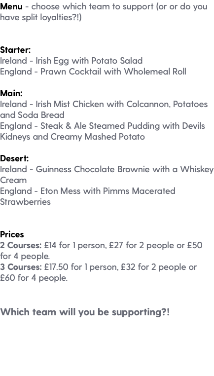 Menu - choose which team to support (or or do you have split loyalties?!) Starter: Ireland - Irish Egg with Potato Salad England - Prawn Cocktail with Wholemeal Roll Main: Ireland - Irish Mist Chicken with Colcannon, Potatoes and Soda Bread England - Steak & Ale Steamed Pudding with Devils Kidneys and Creamy Mashed Potato Desert: Ireland - Guinness Chocolate Brownie with a Whiskey Cream England - Eton Mess with Pimms Macerated Strawberries Prices 2 Courses: £14 for 1 person, £27 for 2 people or £50 for 4 people. 3 Courses: £17.50 for 1 person, £32 for 2 people or £60 for 4 people. Which team will you be supporting?!